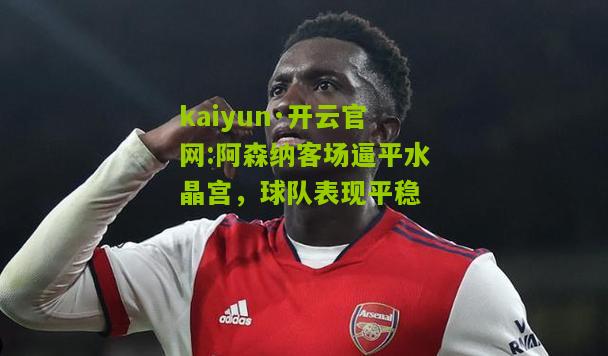 kaiyun·开云官网:阿森纳客场逼平水晶宫，球队表现平稳