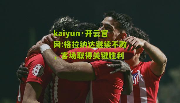 kaiyun·开云官网:格拉纳达继续不败，客场取得关键胜利