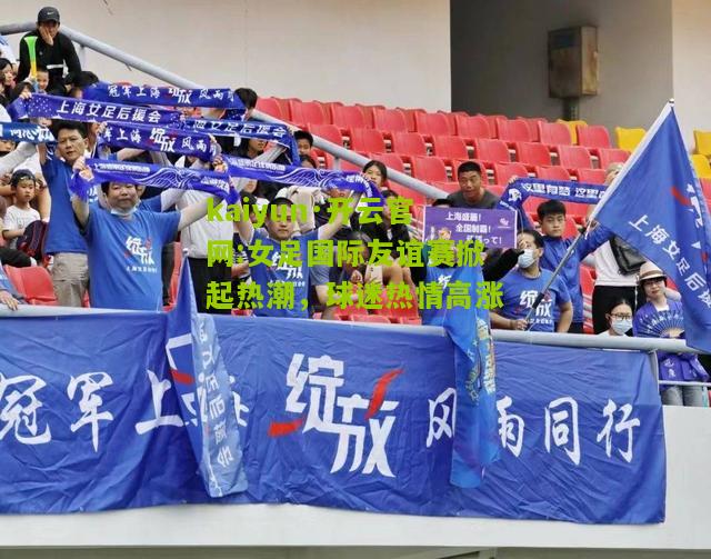 kaiyun·开云官网:女足国际友谊赛掀起热潮，球迷热情高涨