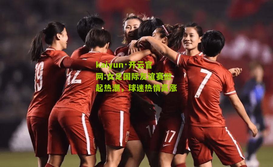 kaiyun·开云官网:女足国际友谊赛掀起热潮，球迷热情高涨