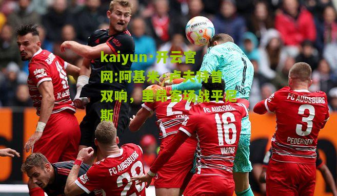 kaiyun·开云官网:阿基米·卢夫特普双响，里昂客场战平尼斯
