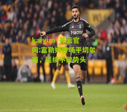 kaiyun·开云官网:富勒姆客场平切尔西，延续不败势头