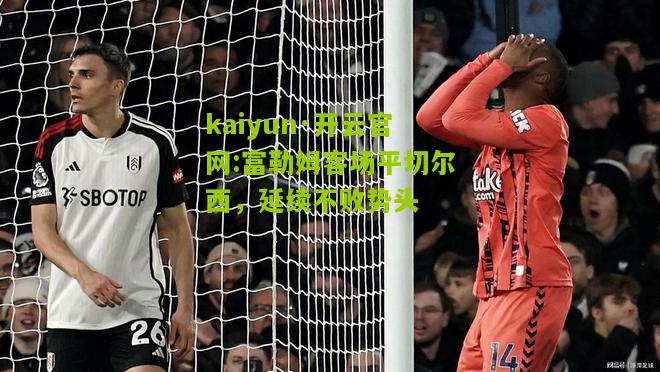 kaiyun·开云官网:富勒姆客场平切尔西，延续不败势头