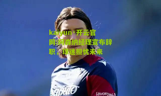kaiyun·开云官网:阿森纳经理宣布辞职，球迷担忧未来