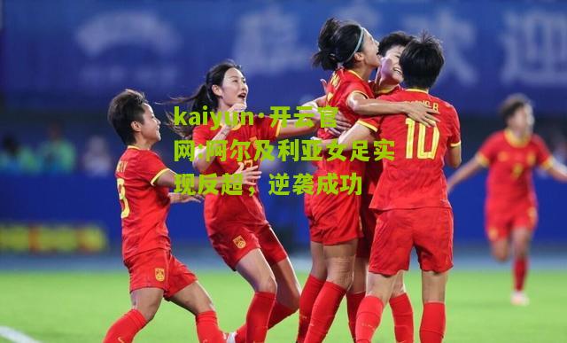 kaiyun·开云官网:阿尔及利亚女足实现反超，逆袭成功
