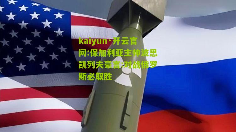 kaiyun·开云官网:保加利亚主帅波思凯列夫豪言:对战俄罗斯必取胜