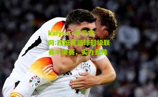kaiyun·开云官网:西班牙篮球超级联赛半决赛，实力悬殊