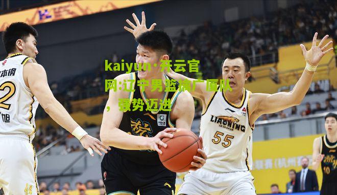 kaiyun·开云官网:辽宁男篮擒广厦队，强势迈进