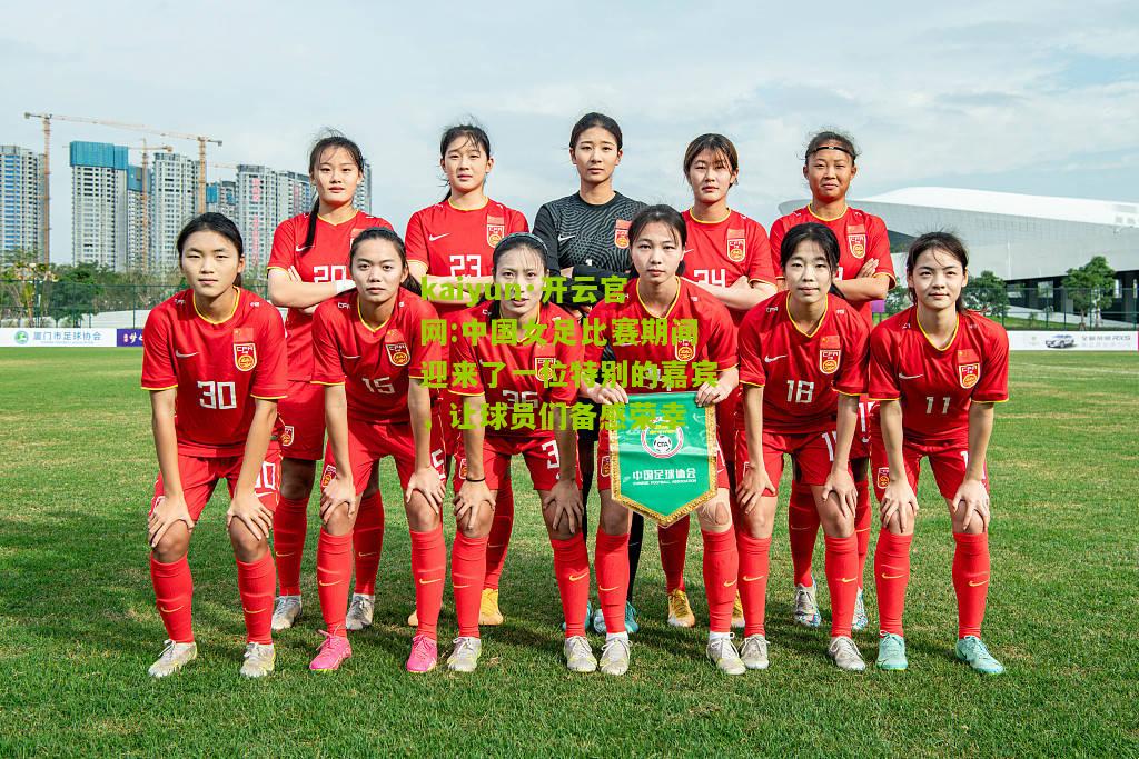 kaiyun·开云官网:中国女足比赛期间迎来了一位特别的嘉宾，让球员们备感荣幸