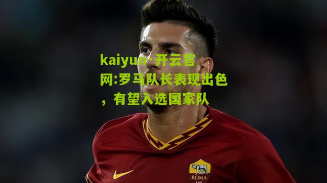 kaiyun·开云官网:罗马队长表现出色，有望入选国家队