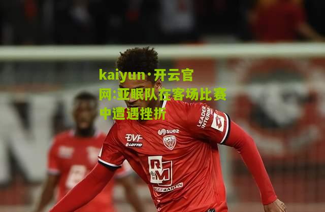 kaiyun·开云官网:亚眠队在客场比赛中遭遇挫折