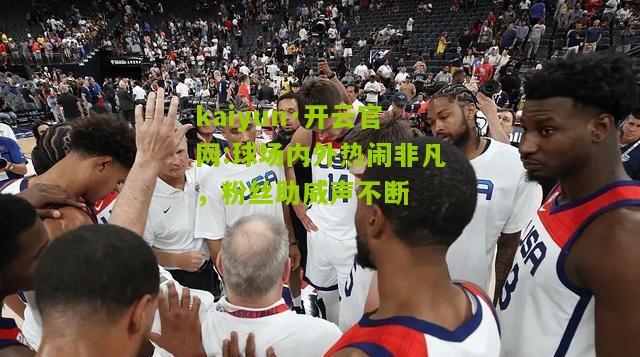 kaiyun·开云官网:球场内外热闹非凡，粉丝助威声不断