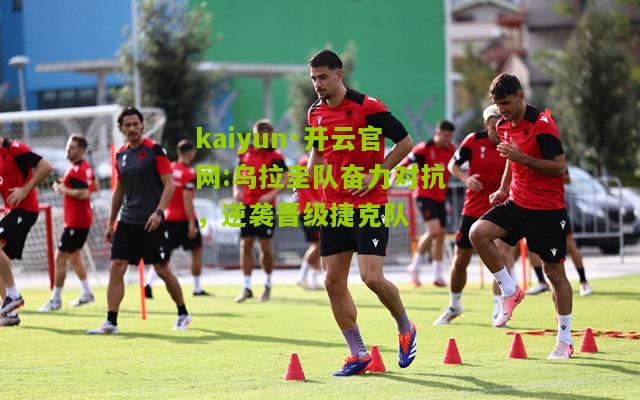 kaiyun·开云官网:乌拉圭队奋力对抗，逆袭晋级捷克队