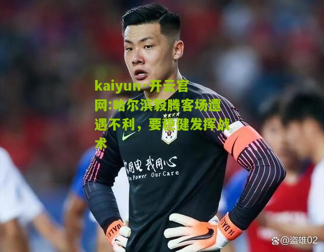 kaiyun·开云官网:哈尔滨毅腾客场遭遇不利，要稳健发挥战术