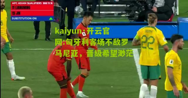 kaiyun·开云官网:匈牙利客场不敌罗马尼亚，晋级希望渺茫