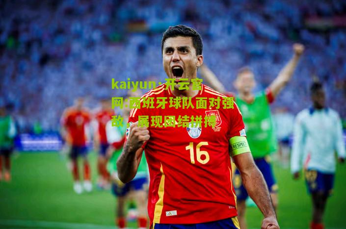 kaiyun·开云官网:西班牙球队面对强敌，展现团结拼搏
