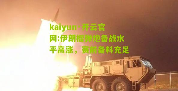 kaiyun·开云官网:伊朗榴弹炮备战水平高涨，赛前备料充足