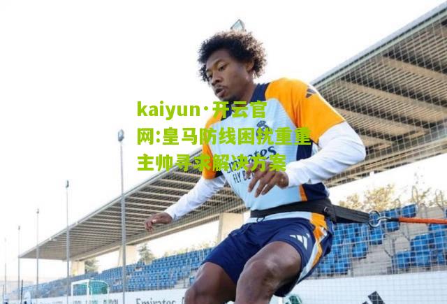 kaiyun·开云官网:皇马防线困扰重重主帅寻求解决方案
