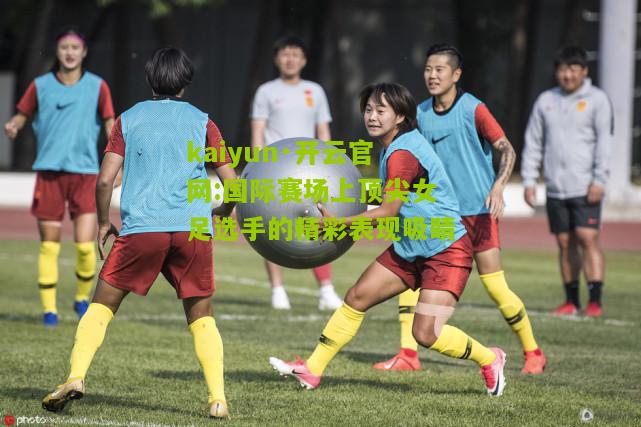 kaiyun·开云官网:国际赛场上顶尖女足选手的精彩表现吸睛
