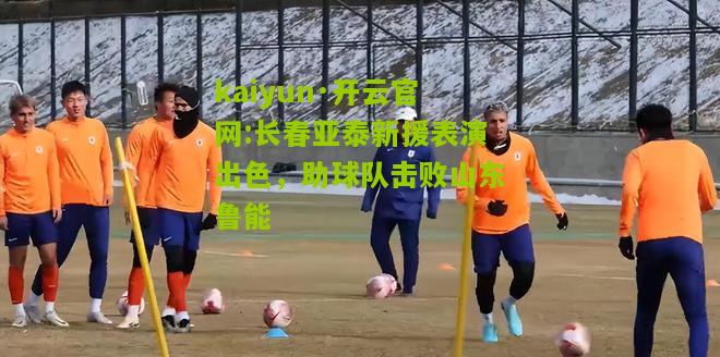 kaiyun·开云官网:长春亚泰新援表演出色，助球队击败山东鲁能