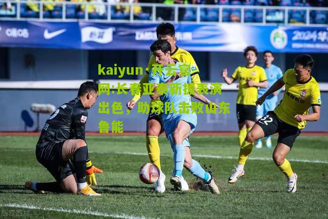 kaiyun·开云官网:长春亚泰新援表演出色，助球队击败山东鲁能