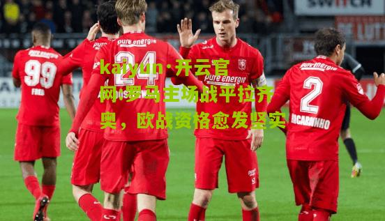 kaiyun·开云官网:罗马主场战平拉齐奥，欧战资格愈发坚实