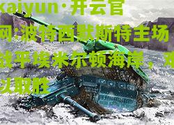 kaiyun·开云官网:波特西默斯特主场战平埃米尔顿海岸，难以取胜