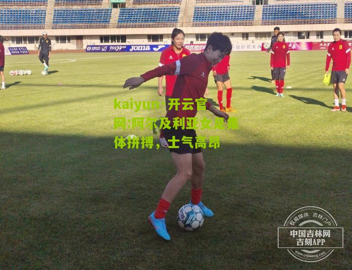 kaiyun·开云官网:阿尔及利亚女足集体拼搏，士气高昂