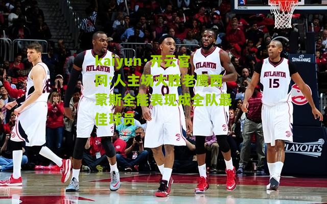 kaiyun·开云官网:人主场大胜老鹰西蒙斯全能表现成全队最佳球员