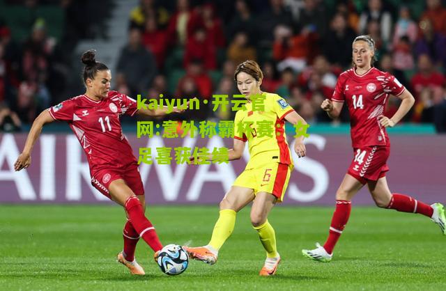 kaiyun·开云官网:意外称霸杯赛：女足喜获佳绩