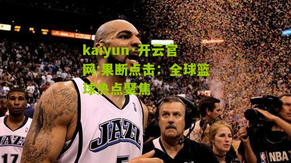 kaiyun·开云官网:果断点击：全球篮球热点聚焦