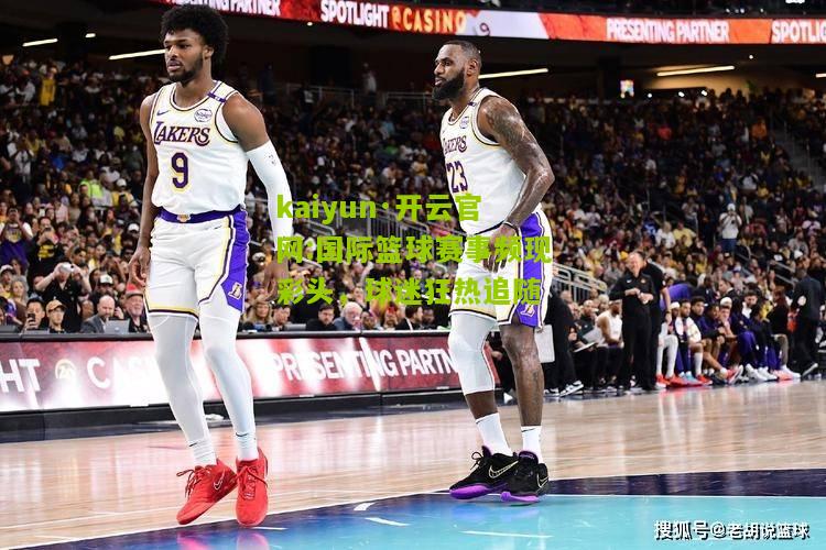 kaiyun·开云官网:国际篮球赛事频现彩头，球迷狂热追随