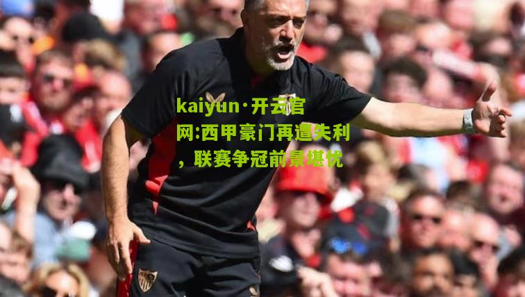 kaiyun·开云官网:西甲豪门再遭失利，联赛争冠前景堪忧