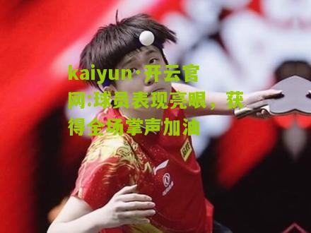kaiyun·开云官网:球员表现亮眼，获得全场掌声加油
