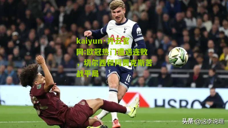 kaiyun·开云官网:欧冠热门遭遇连败，切尔西和阿贾克斯苦战平局