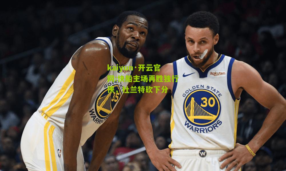kaiyun·开云官网:快船主场再胜独行侠，杜兰特砍下分