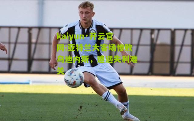 kaiyun·开云官网:亚特兰大客场惨败乌迪内斯，遭遇失利难关