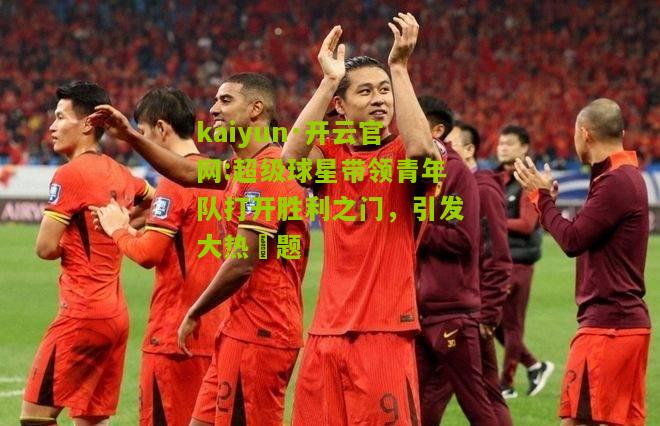 kaiyun·开云官网:超级球星带领青年队打开胜利之门，引发大热話题