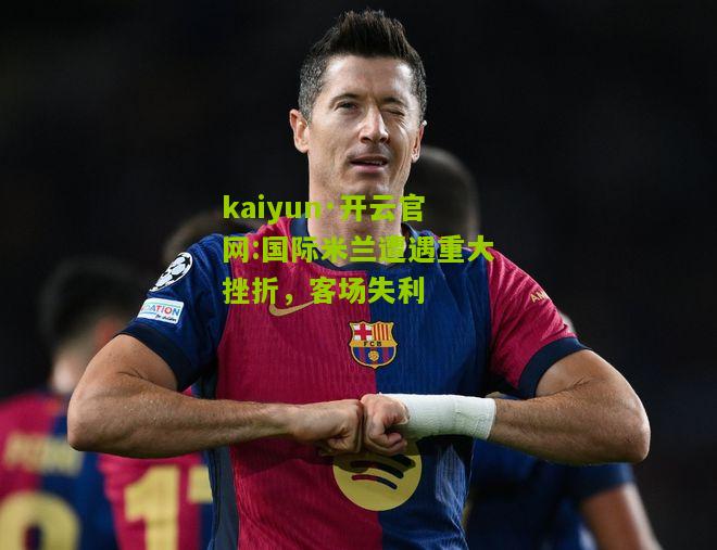 kaiyun·开云官网:国际米兰遭遇重大挫折，客场失利
