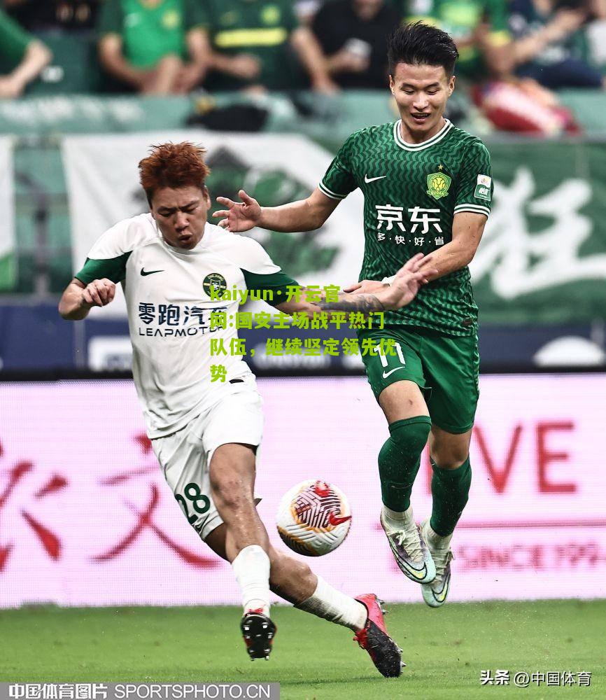 kaiyun·开云官网:国安主场战平热门队伍，继续坚定领先优势
