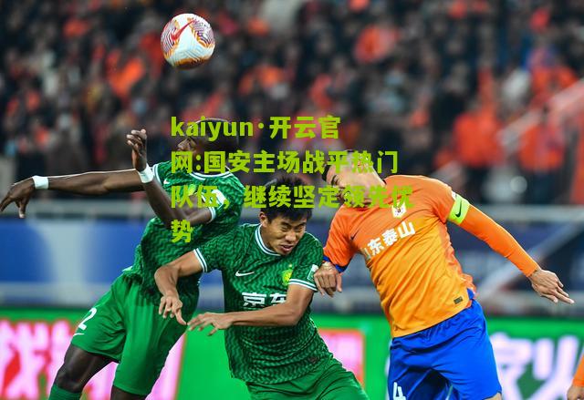 kaiyun·开云官网:国安主场战平热门队伍，继续坚定领先优势