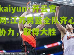 kaiyun·开云官网:江苏男篮全队齐心协力，取得大胜