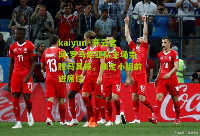kaiyun·开云官网:罗马尼亚队主场完胜马其顿，锁定小组前进席位