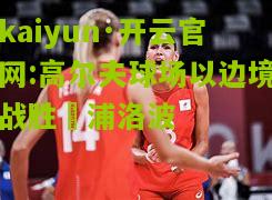 kaiyun·开云官网:高尔夫球场以边境战胜杧浦洛波
