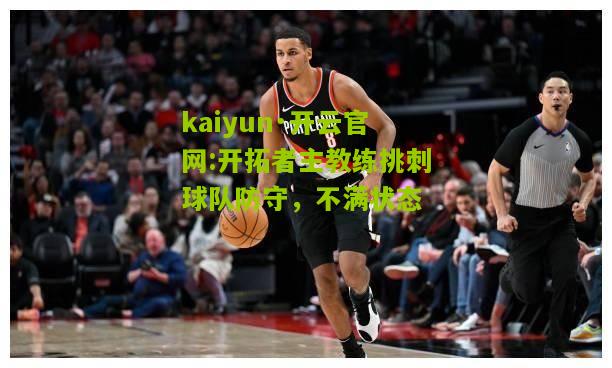 kaiyun·开云官网:开拓者主教练挑刺球队防守，不满状态