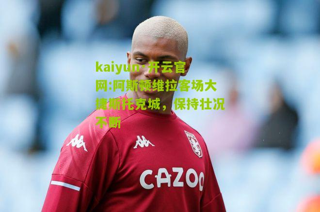kaiyun·开云官网:阿斯顿维拉客场大捷斯托克城，保持壮况不断