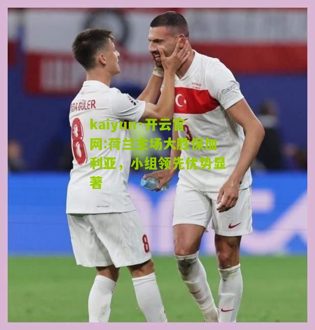 kaiyun·开云官网:荷兰主场大胜保加利亚，小组领先优势显著