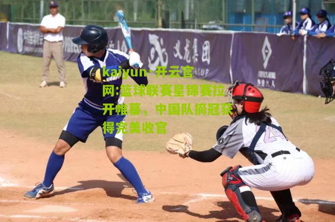 kaiyun·开云官网:篮球联赛星锦赛拉开帷幕，中国队摘冠获得完美收官