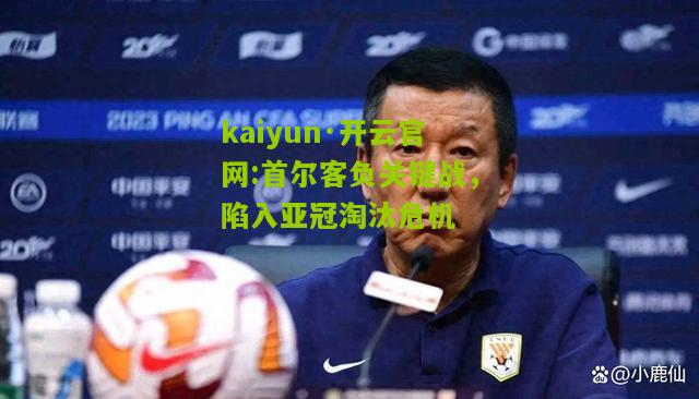 kaiyun·开云官网:首尔客负关键战，陷入亚冠淘汰危机