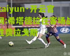 kaiyun·开云官网:希塔德拉在客场战胜费拉戈斯